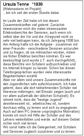 Textfeld: Ursula Tenne   *1938
(Webmasterin im Projekt)
...bin ich seit der ersten Stunde dabei.
Im Laufe der Zeit habe ich bei diesen Zusammen-k�nften viel gelernt: Zun�chst interessieren mich die vielen interessanten Erlebnisberichte der Seni-oren, auch wenn ich selbst �ber die Vor und die -Kriegszeit nicht so sehr viel beitragen kann, da ich Jahrgang 1938 bin.
Am Anfang hatte ich die Aufgabe - zusammen mit einer Freundin - verschiedene Senioren anzurufen und zu fragen, ob sie mitmachen w�rden, indem sie fr�her Erlebtes berichten k�nnten. Es war beabsichtigt (und wurde z.T. auch durchgef�hrt), diese Berichte von Sch�lern aufzuschreiben und ins Internet bringen zu lassen. Schon bei diesen Telefongespr�chen wurden viele interessante Begebenheiten erz�hlt.
Aber vor allem sind unsere Zusammenk�nfte mit den Jugendlichen sehr aufschlussreich. Ich habe gelernt, dass alle dort teilnehmenden Sch�ler viel Interesse mitbringen, viel Einsatz zeigen (auch und vor allem au�erhalb der �blichen Schulzeit). Es stimmt nicht, dass die "heutige Jugend"  desinteressiert ist,  arbeitsscheu ist, sondern durchaus willig, zu lernen und sich zu engagieren.
Auch auf dem PC (meine urspr�ngliche Motivation) konnte ich mich mit Hilfe der Sch�ler und des Leh-rers weiterbilden und werde  auf diesem Gebiet sicher noch viel lernen.
Wo sonst h�tte ich die Gelegenheit, mit Sch�lern und Senioren zugleich zuzuh�ren und zu lernen.
